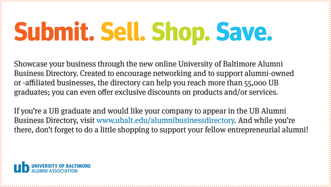 Showcase your business through the new online University of BAltimore Alumni Business Directory. Created to encourage networking and to support alumni-owned or-affilated businesses, the directory can help you reach more than 55,000 UB graduates: you can even offer exclusive discounts on products and/or services. If you're a UB graduate and would like your company to appear in the UB Alumni Business Directory, visit www.ubalt.edu/alumnibusnessdirectory. And while you're there, don't forget to do